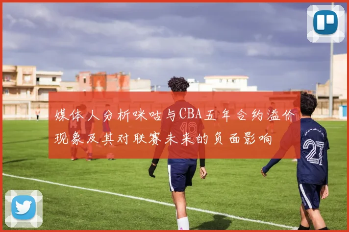 媒体人分析咪咕与CBA五年合约溢价现象及其对联赛未来的负面影响