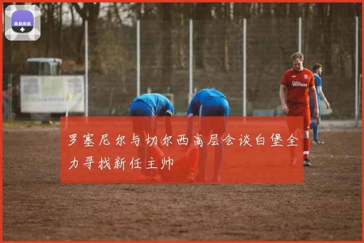 罗塞尼尔与切尔西高层会谈白堡全力寻找新任主帅