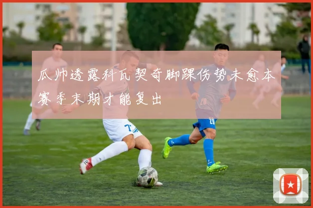 瓜帅透露科瓦契奇脚踝伤势未愈本赛季末期才能复出