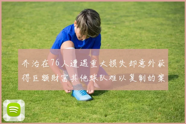 乔治在76人遭遇重大损失却意外获得巨额财富其他球队难以复制的案例