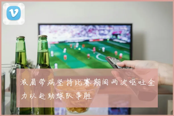 浓眉带病坚持比赛期间两次呕吐全力以赴助球队争胜