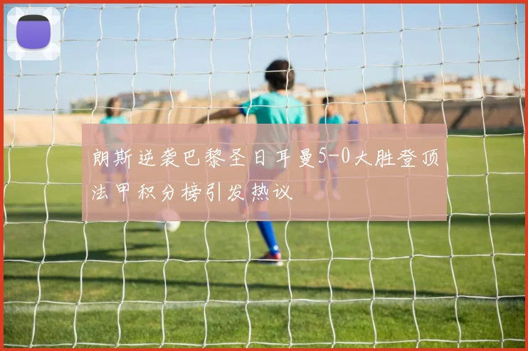 朗斯逆袭巴黎圣日耳曼5-0大胜登顶法甲积分榜引发热议