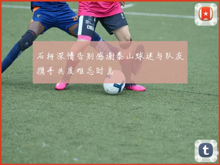 石柯深情告别感谢泰山球迷与队友携手共度难忘时光