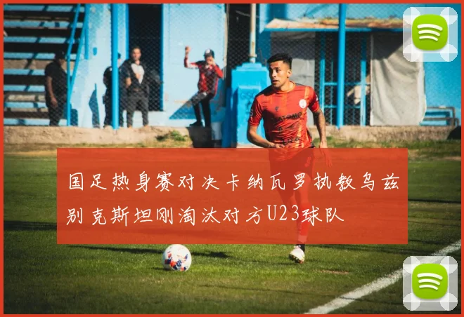 国足热身赛对决卡纳瓦罗执教乌兹别克斯坦刚淘汰对方U23球队