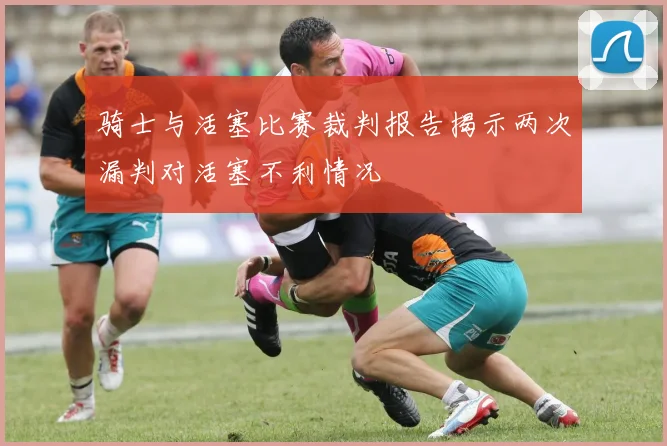 骑士与活塞比赛裁判报告揭示两次漏判对活塞不利情况