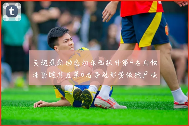 英超最新动态切尔西跃升第4名利物浦紧随其后第6名争冠形势依然严峻