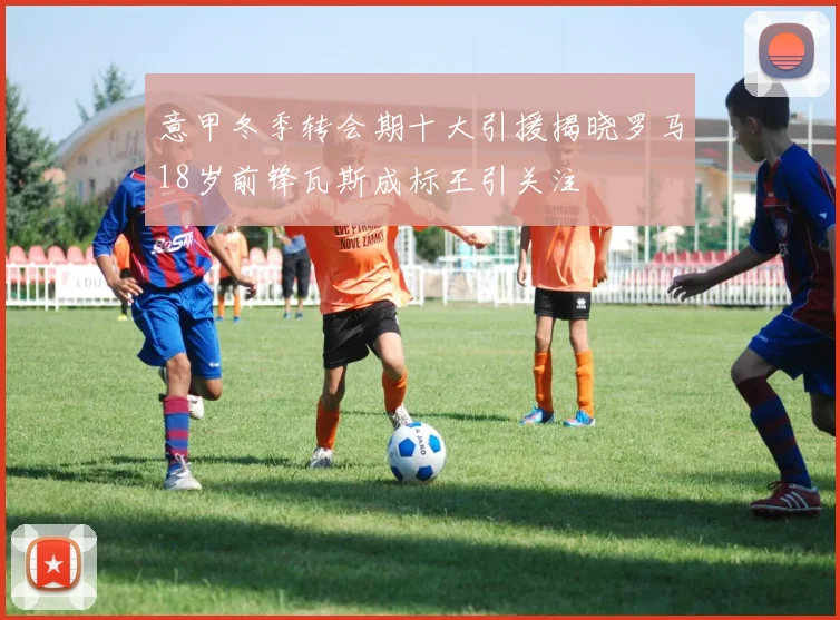 意甲冬季转会期十大引援揭晓罗马18岁前锋瓦斯成标王引关注