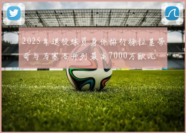 2025年退役球员身价排行榜拉基蒂奇与马塞洛并列最高7000万欧元