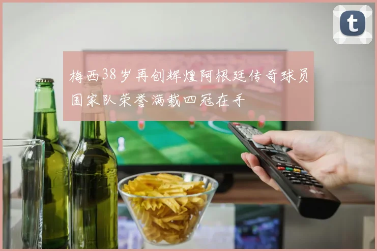 梅西38岁再创辉煌阿根廷传奇球员国家队荣誉满载四冠在手