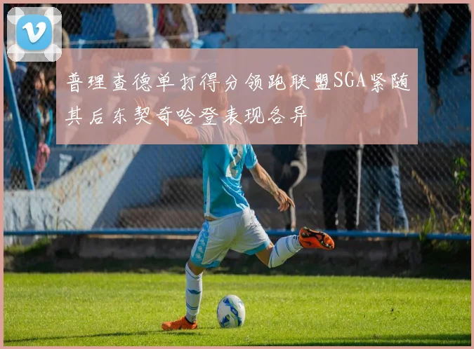 普理查德单打得分领跑联盟SGA紧随其后东契奇哈登表现各异