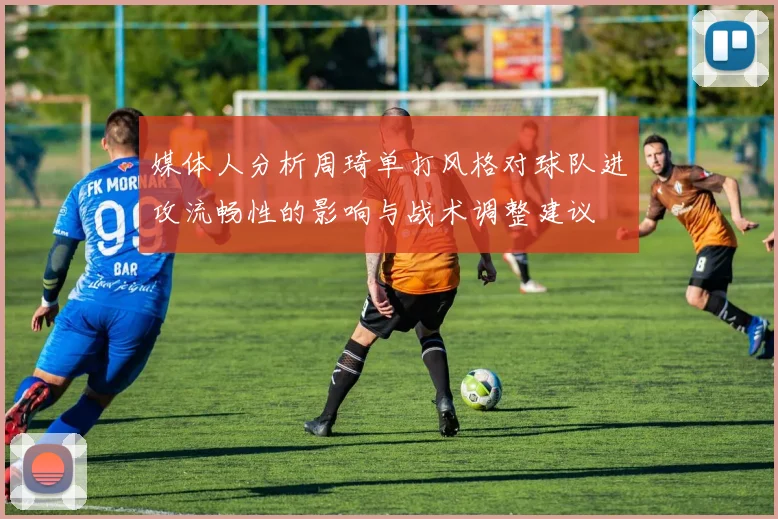 媒体人分析周琦单打风格对球队进攻流畅性的影响与战术调整建议