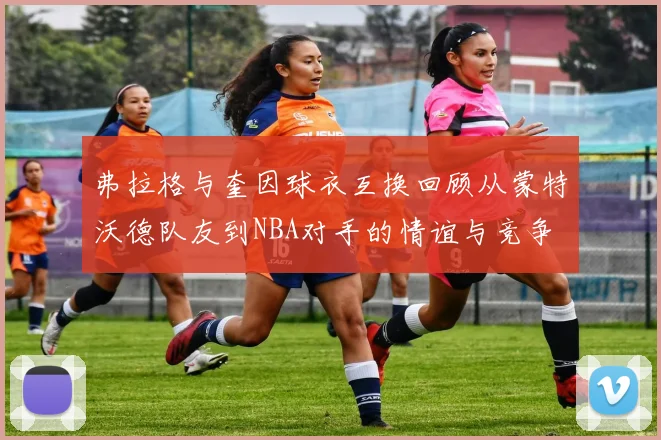 弗拉格与奎因球衣互换回顾从蒙特沃德队友到NBA对手的情谊与竞争