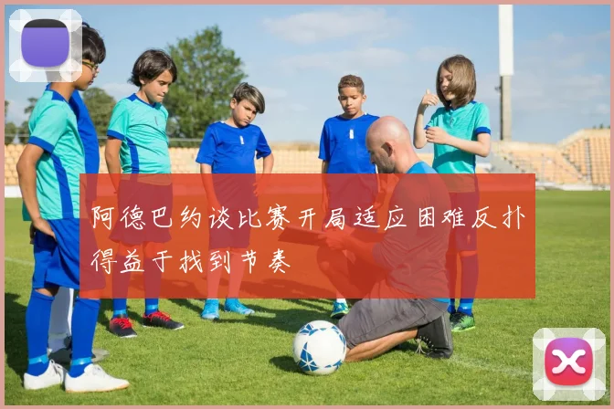 阿德巴约谈比赛开局适应困难反扑得益于找到节奏