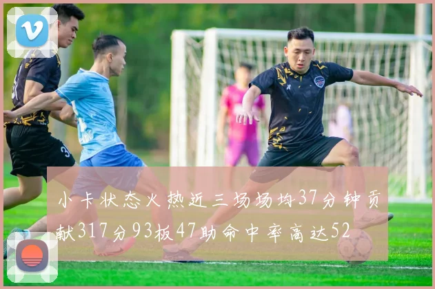 小卡状态火热近三场场均37分钟贡献317分93板47助命中率高达52