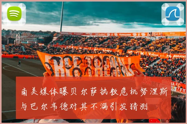 南美媒体曝贝尔萨执教危机努涅斯与巴尔韦德对其不满引发猜测