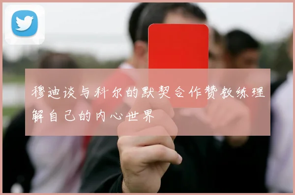 穆迪谈与科尔的默契合作赞教练理解自己的内心世界