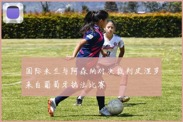 国际米兰与阿森纳对决裁判皮涅罗来自葡萄牙执法比赛