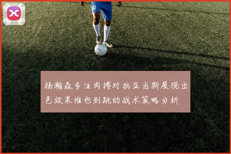 杨瀚森专注肉搏对抗亚当斯展现出色效果谁也别跳的战术策略分析